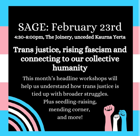 SAGE: February 23rd
4:30 - 8:00pm, The Joinery, unceded Kaurna Yerta

Trans justice, rising fascism and connecting to our collective humanity

This month's headline workshops will help us understand how trans justice is tied up with broader struggles.
Plus seedling-raising, mending corner, and more!