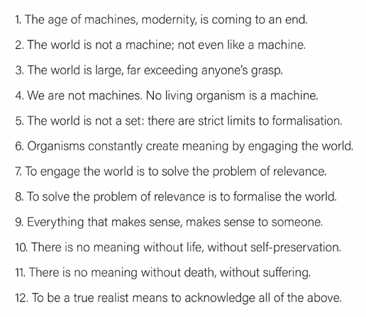 1. The age of machines, modernity, is coming to an end.

2. The world is not a machine; not even like a machine.

3. The world is large, far exceeding anyone’s grasp.

4. We are not machines. No living organism is a machine.

5. The world is not a set: there are strict limits to formalisation.

6. Organisms constantly create meaning by engaging the world.

7. To engage the world is to solve the problem of relevance.

8. To solve the problem of relevance is to formalise the world.

9. Everything that makes sense, makes sense to someone. 

10. There is no meaning without life, without self-preservation.

11. There is no meaning without death, without suffering. 

12. To be a true realist means to acknowledge all of the above.