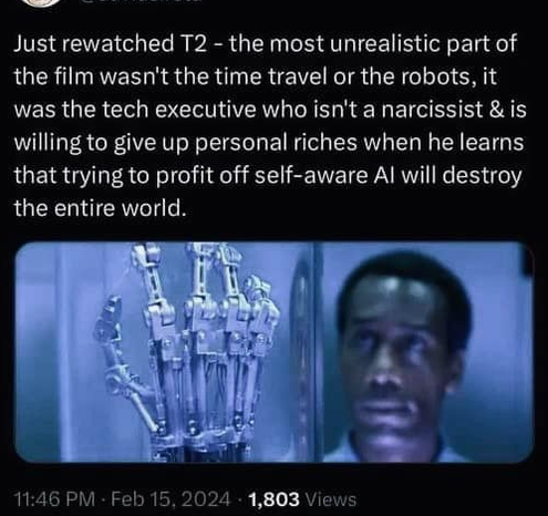 Just rewatched T2 - the most unrealistic part of the film wasn't the time travel or the robots, it was the tech executive who isn't a narcissist & is willing to give up personal riches when he learns that trying to profit off self-aware AI will destroy the entire world.