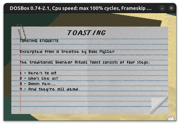 Return to Zork TOASTING ETIQUETTE

Excerpted from a treatise by Boos Myller

The traditional Shanbar Ritual Toast consists of four steps:

1 - Here's to us!
2 - Who's like us?
3 - Damn few...
4 - And they're all dead.