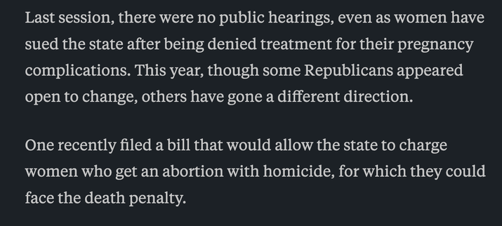 Last session, there were no public hearings, even as women have sued the state after being denied treatment for their pregnancy complications. This year, though some Republicans appeared open to change, others have gone a different direction.

One recently filed a bill that would allow the state to charge women who get an abortion with homicide, for which they could face the death penalty.