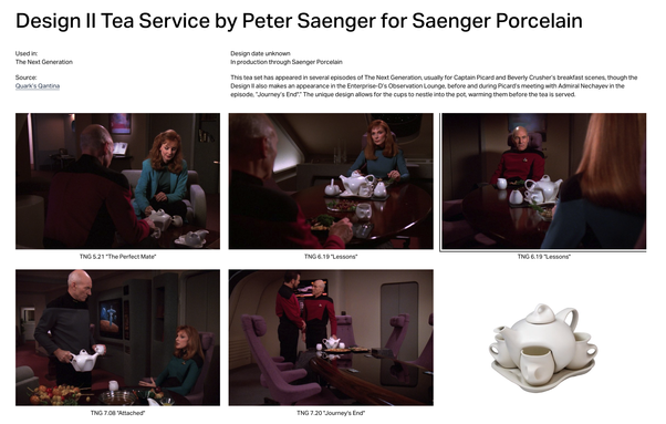 Screenshot of startrek.design website:

Design II Tea Service by Peter Saenger for Saenger Porcelain

Used in:
The Next Generation

Source:
Quark’s Qantina

Design date unknown
In production through Saenger Porcelain

This tea set has appeared in several episodes of The Next Generation, usually for Captain Picard and Beverly Crusher’s breakfast scenes, though the Design II also makes an appearance in the Enterprise-D’s Observation Lounge, before and during Picard’s meeting with Admiral Nechayev in the episode, “Journey’s End".” The unique design allows for the cups to nestle into the pot, warming them before the tea is served.