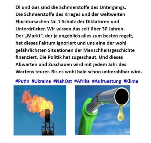 Öl und Gas sind die Schmierstoffe des Untergangs. Die Schmierstoffe des Krieges und der weltweiten Fluchtursachen Nr. 1 Schatz der Diktatoren und Unterdrücker. Wir wissen das seit über 30 Jahren. Der ,Markt“, der ja angeblich alles zum besten regelt, hat dieses Faktum ignoriert und uns in eine der wohl gefährlichsten Situationen der 
Menschheitsgeschichte finanziert. Die Politik hat zugeschaut. Und dieses 
Abwarten und Zuschauen wird mit jedem Jahr des Wartens teurer. Bis es wohl bald schon unbezahlbar wird. ‘