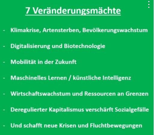7 Veränderungsmächte : 
- Klimakrise, Artensterben, Bevölkerungswachstum - Digitalisierung und Biotechnologie - Mobilität in der Zukunft - Maschinelles Lernen / künstliche Intelligenz - Wirtschaftswachstum und Ressourcen an Grenzen - Deregulierter Kapitalismus verschärft Sozialgefille - Und schafft neue Krisen und Fluchtbewegungen