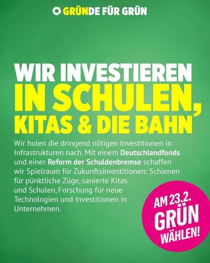 Wahlaufruf der Grünen. Auf grünem Hintergrund stehen folgende Texte von oben nach unten:
"Gründe für Grün" als Motto.
"Wir investieren in Schulen, Kitas & die Bahn" als Überschrift.
"Wir holen die dringend nötigen Investitionen in Infrastrukturen nach. Mit einem Deutschlandfonds und einer Reform der Schuldenbremse schaffen wir Spielraum für Zukunftsinvestitionen: Schienen für pünktliche Züge, sanierte Kitas und Schulen, Forschung für neue Technologien und Investitionen in Unternehmen." als Text.
"Am 23.2. Grün wählen!" als Call-to-Action.