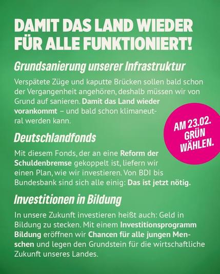 Wahlaufruf der Grünen. Auf grünem Hintergrund stehen folgende Texte:
"Damit das Land wieder für alle funktioniert!" als Überschrift.
"Grundsanierung unserer Infrastruktur" als Zwischenüberschrift, mit dem Text "Verspätete Züge und kaputte Brücken sollen bald schon der Vergangenheit angehören, deshalb müssen wir von Grund auf sanieren. Damit das Land wieder vorankommt - und bald schon klimaneutral werden kann."
"Deutschlandfonds" als Zwischenüberschrift, mit dem Text "Mit diesem Fonds, der an eine Reform der Schuldenbremse gekoppelt ist, liefern wir einen Plan, wie wir investieren. Von BDI bis Bundesbank sind sich alle einig: Das ist jetzt nötig."
"Investitionen in Bildung" als Zwischenüberschrift, mit dem Text "In unsere Zukunft investieren heißt auch: Geld in Bildung zu stecken. Mit einem Investitionsprogramm Bildung eröffnen wir Chancen für alle jungen Menschen und legen den Grundstein für die wirtschaftliche Zukunft unseres Landes."
"Am 23.2. Grün wählen." als Call-to-Action.