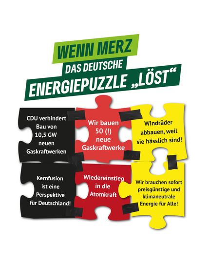 Eine Grafik zeigt ein Puzzle mit sechs Puzzleteilen in Schwarz, Rot und Gelb. Darüber steht in grünen und weißen Buchstaben der Satz: “Wenn Merz das deutsche Energiepuzzle ‘löst’”. Die einzelnen Puzzleteile enthalten verschiedene energiepolitische Aussagen:
	•	Schwarzes Puzzleteil links oben: “CDU verhindert Bau von 10,5 GW neuen Gaskraftwerken.”
	•	Schwarzes Puzzleteil links unten: “Kernfusion ist eine Perspektive für Deutschland!”
	•	Rotes Puzzleteil in der Mitte oben: “Wir bauen 50 (!) neue Gaskraftwerke.”
	•	Rotes Puzzleteil in der Mitte unten: “Wiedereinstieg in die Atomkraft.”
	•	Gelbes Puzzleteil rechts oben: “Windräder abbauen, weil sie hässlich sind!”
	•	Gelbes Puzzleteil rechts unten: “Wir brauchen sofort preisgünstige und klimaneutrale Energie für Alle!”

Die Puzzleteile sind mit schwarzem Klebeband aneinander befestigt. Die Gestaltung soll Kritik an der energiepolitischen Haltung von Friedrich Merz und der CDU ausdrücken.