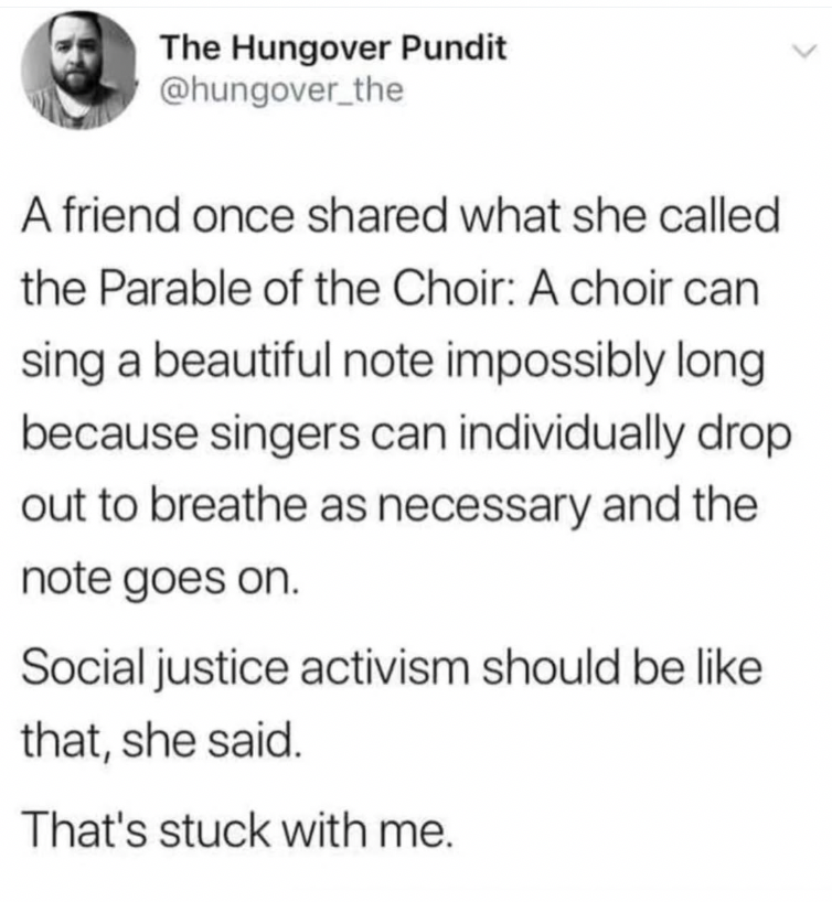 Screenshot of post from @hungover_the A friend once share what she called the Parable of the Choir: A choir can sing a beautiful note impossibly long because singers can individually drop out to breathe as necessary and the note goes on. Social justice activism should be like that, she said. That's stuck with me.