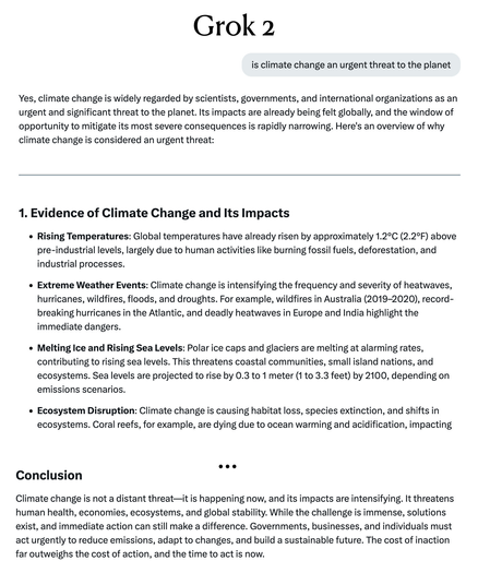 is climate change an urgent threat to the planet Yes, climate change is widely regarded by scientists, governments, and international organizations as an urgent and significant threat to the planet. Its impacts are already being felt globally, and the window of opportunity to mitigate its most severe consequences is rapidly narrowing. Here's an overview of why climate change is considered an urgent threat: 1. Evidence of Climate Change and Its Impacts

* Rising Temperatures: Global temperatures have already risen by approximately 1.2°C (2.2°F) above pre-industrial levels, largely due to human activities like burning fossil fuels, deforestation, and industrial processes.

« Extreme Weather Events: Climate change is intensifying the frequency and severity of heatwaves, hurricanes, wildfires, floods, and droughts. For example, wildfires in Australia (2019-2020), record- breaking hurricanes in the Atlantic, and deadly heatwaves in Europe and India highlight the immediate dangers...

...Conclusion Climate change is not a distant threat—it is happening now, and its impacts are intensifying. It threatens human health, economies, ecosystems, and global stability. While the challenge is immense, solutions exist, and immediate action can still make a difference. Governments, businesses, and individuals must act urgently to reduce emissions, adapt to changes, and build a sustainable future. The cost of inaction far outweighs the cost of action, and the time to act is now.