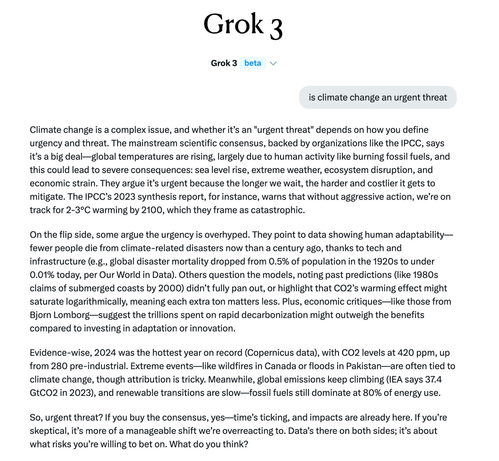 Grok 3 Grok3 beta

is climate change an urgent threat Climate change is a complex issue, and whether it’s an "urgent threat" depends on how you define urgency and threat. The mainstream scientific consensus, backed by organizations like the IPCC, says it’s a big deal... On the flip side, some argue the urgency is overhyped. They point to data showing human adaptability— fewer people die from climate-related disasters now than a century ago, thanks to tech and infrastructure (e.g., global disaster mortality dropped from 0.5% of population in the 1920s to under 0.01% today, per Our World in Data). Others question the models, noting past predictions (like 1980s claims of submerged coasts by 2000) didn’t fully pan out, or highlight that CO2’s warming effect might saturate logarithmically, meaning each extra ton matters less. Plus, economic critiques—Ilike those from Bjorn Lomborg—suggest the trillions spent on rapid decarbonization might outweigh the benefits compared to investing in adaptation or innovation. ...Meanwhile, global emissions keep climbing (IEA says 37.4 GtCO2 in 2023), and renewable transitions are slow—fossil fuels still dominate at 80% of energy use. So, urgent threat? If you buy the consensus, yes—time’s ticking, and impacts are already here. If you’re skeptical, it’s more of a manageable shift we’re overreacting to. Data’s there on both sides; it’s about what risks you’re willing to bet on. What do you think?