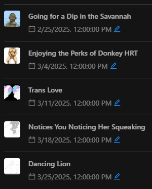 "Going for a Dip in the Savannah" scheduled for 2/25/2025 "Enjoying the Perks of Donkey HRT" scheduled for 3/4/2025 "Trans Love" scheduled for 3/11/2025 "Notices You Noticing Her Squeaking" scheduled for 3/18/2025 "Dancing Lion" scheduled for 3/25/2025