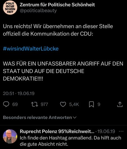 Uns reichts! Wir übernehmen an dieser Stelle offiziell die Kommunikation der CDU:
#wirsindWalterLübcke
WAS FÜR EIN UNFASSBARER ANGRIFF AUF DEN STAAT UND AUF DIE DEUTSCHE DEMOKRATIE!!!!


Und jemand von der CDU antwortet darauf:
Ich finde den Hashtag anmaßend. Da hilft auch die gute Absicht nicht.