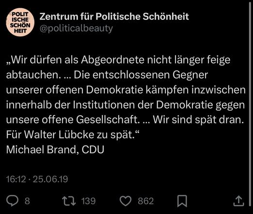 „Wir dürfen als Abgeordnete nicht länger feige abtauchen. ... Die entschlossenen Gegner unserer offenen Demokratie kämpfen inzwischen innerhalb der Institutionen der Demokratie gegen unsere offene Gesellschaft. .. Wir sind spät dran.
Für Walter Lübcke zu spät." Michael Brand, CDU