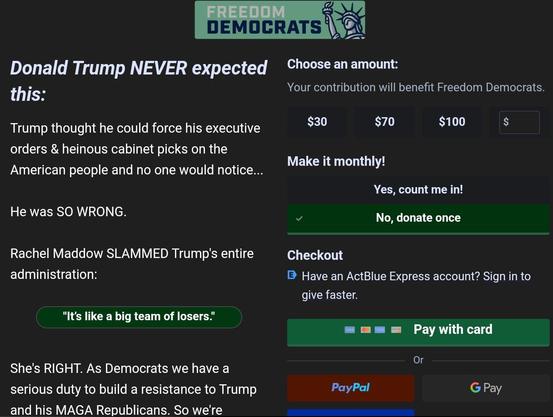 ARAN DEMOCRATS |\ & Y2 S Donald Trump NEVER expected Cheose anamount: this.' Your contribution will benefit Freedom Democrats. Trump thought he could force his executive =l L S € orders & heinous cabinet picks on the . ’ Make it monthly! American people and no one would notice... Yes, count me in! He was SO WRONG. v No, donate once Rachel Maddow SLAMMED Trump's entire Checkout administration: @ Have an ActBlue Express account? Sign in to give faster. "It's like a big team of losers." m mm = Pay with card She's RIGHT. As Democrats we have a . serious duty to build a resistance to Trump PayPal G Pay and his MAGA Republicans. So we're ...,