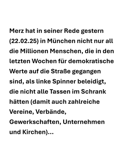 Merz hat in seiner Rede gestern (22.02.25) in Munchen nicht nur all die Millionen Menschen, die in den letzten Wochen fir demokratische Werte auf die Straße gegangen sind, als linke Spinner beleidigt, die nicht alle Tassen im Schrank hatten (damit auch zahlreiche Vereine, Verbände, Gewerkschaften, Unternehmen und Kirchen)...