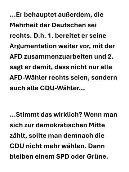 ...Er behauptet auBerdem, die Mehrheit der Deutschen sei rechts. D.h. 1. bereitet er seine Argumentation weiter vor, mit der AFD zusammenzuarbeiten und 2. sagt er damit, dass nicht nur alle AFD-Wähler rechts seien, sondern auch alle CDU-Wähler...

...Stimmt das wirklich? Wenn man sich zur demokratischen Mitte zahlt, sollte man demnach die CDU nicht mehr wahlen. Dann bleiben einem SPD oder Griine.