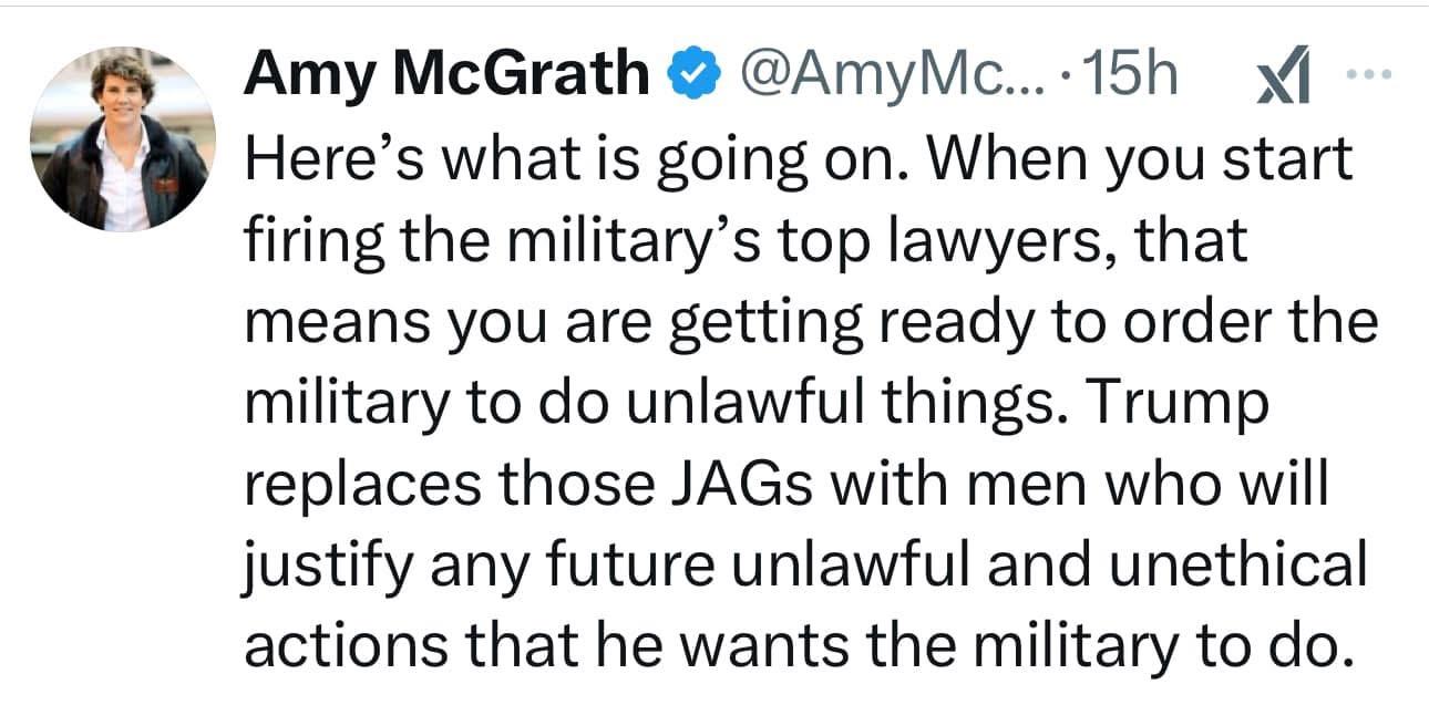 Here's what is going on. When you start firing the military's top lawyers, that means you are getting ready to order the military to do unlawful things. Trump replaces those JAGs with men who will justify any future unlawful and unethical actions that he wants the military to do. - Amy McGrath