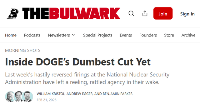 Headline from The Bulwark:
Morning Shots:
Inside DOGE’s Dumbest Cut Yet

Last week’s hastily reversed firings at the National Nuclear Security Administration have left a reeling, rattled agency in their wake.

by William Kristol, Andrew Egger, and Benjamin Parker
Feb 21, 2025