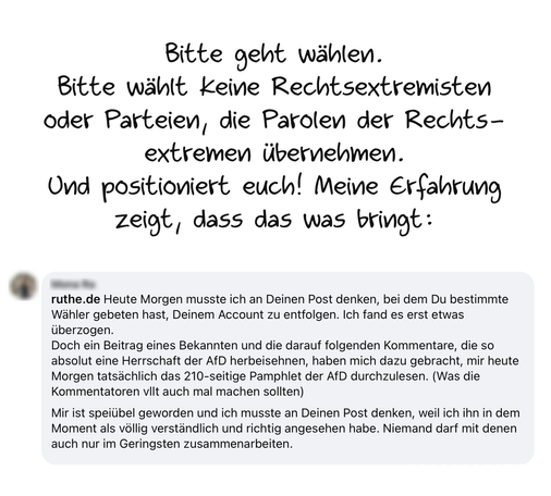 Das Bild zeigt Text. Zunächst handschriftlich: 
"Bitte geht wählen.
Bitte wählt keine Rechtsextremisten oder Parteien, die Parolen der Rechtsextremen übernehmen.
Und positioniert euch! Meine Erfahrung zeigt, dass das was bringt:"
Dann der Screenshot eines Kommentars:
"Heute Morgen musste ich an Deinen Post denken, bei dem Du bestimmte Wähler gebeten hast, Deinem Account zu entfolgen. Ich fand es erst etwas überzogen.
Doch ein Beitrag eines Bekannten und die darauf folgenden Kommentare, die so absolut eine Herrschaft der AfD herbeisehnen, haben mich dazu gebracht, mir heute
Morgen tatsächlich das 210-seitige Pamphlet der AfD durchzulesen. (Was die Kommentatoren vllt auch mal machen sollten)
Mir ist speiübel geworden und ich musste an Deinen Post denken, weil ich ihn in dem Moment als vollig verständlich und richtig angesehen habe. Niemand darf mit denen auch nur im Geringsten zusammenarbeiten."