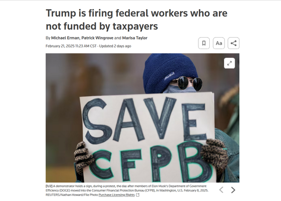 Headline and photo with caption:
Trump is firing federal workers who are not funded by taxpayers
By Michael Erman, Patrick Wingrove and Marisa Taylor
February 21, 202511:23 AM CSTUpdated 2 days ago

Photo: A protestor holds up a sign that reads, "Save CFPB"
Caption: A demonstrator holds a sign, during a protest, the day after members of Elon Musk's Department of Government Efficiency (DOGE) moved into the Consumer Financial Protection Bureau (CFPB), in Washington, U.S. February 8, 2025. REUTERS/Nathan Howard/File Photo