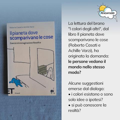 La lettura del brano "I colori degli altri", dal libro Il pianeta dove scomparivano le cose (Roberto Casati e Achille Varzi), ha originato la domanda: le persone vedono il mondo nello stesso modo?

Alcune suggestioni emerse dal dialogo:
• i colori esistono o sono solo idee o ipotesi?
• si può conoscere la realtà?