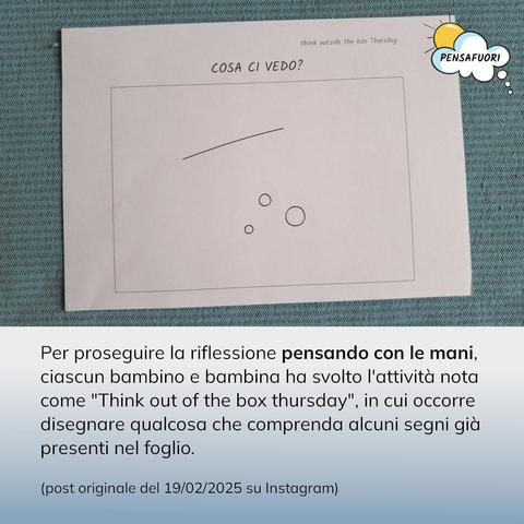 Per proseguire la riflessione pensando con le mani, ciascun bambino e bambina ha svolto l'attività nota come "Think out of the box thursday", in cui occorre disegnare qualcosa che comprenda alcuni segni già presenti nel foglio.