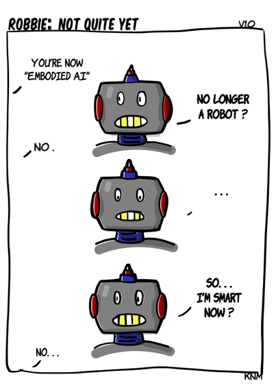 A comic with a robot called Robbie that is being told 'You're now embodied AI'. Robot resposn with 'So I'm no longer a robot?'. The offscreen developer says No. Robbie has to think about it, and then asks, ' So... I'm smart now?'. The offscreen developer says 'No ...'