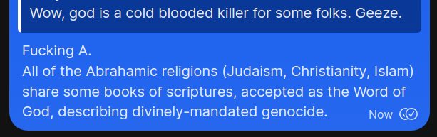 Text message screenshot:

A: Wow, god is a cold blooded Killer for some folks. Geeze.

B: Fucking A. All of the Abrahamic religions (Judaism, Christianity, Islam)
share some books of scriptures, accepted as the Word of
God, describing divinely-mandated genocide.