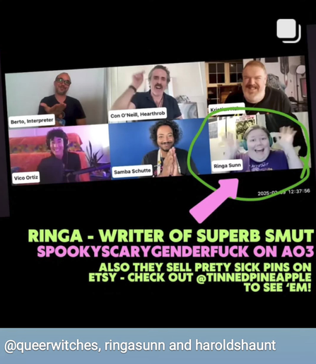 Another photo from the event. Another person, Ringa Sunn, has joined the video call and is waving enthusiastically at the camera with both hands. A green circle has been drawn around them, as well as a pink arrow pointing at them. Text below reads: ‘Ringa – writer of superb smut, SpookyScaryGenderfuck on AO3. Also they sell pretty sick pins on Etsy – check out @ TinnedPineapple to see em!’ 3 accounts have been tagged at the bottom of the image: QueerWitches, RingaSunn and HaroldsHaunt.