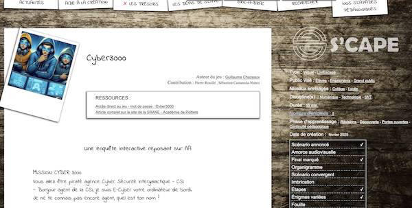Introduction de l'article sur S'cape :

Logo : 3 ados avec sweat à capuche, chacun penché au dessus d'un écran d'ordinateur. Celui du milieu semble réfléchir, une main au menton.

Cyber3000
Auteur du jeu : Guillaume Chazeaux
Contribution : Pierre Rouillé , Sébastien Castaneda-Nunez
Ressources :
Accès direct au jeu - mot de passe : Cyber3000
Article complet sur le site de la SRANE - Académie de Poitiers
Une enquête interactive reposant sur l’IA

    MISSION CYBER 3000
    Vous allez être piraté agence Cyber Sécurité Intergalactique - CSI
    — Bonjour agent de la CSI, je suis E-Cyber votre ordinateur de bord.
    Je ne te connais pas encore agent, quel est ton nom ?

Sur la droite : logo S'cape et caractéristiques du jeu.