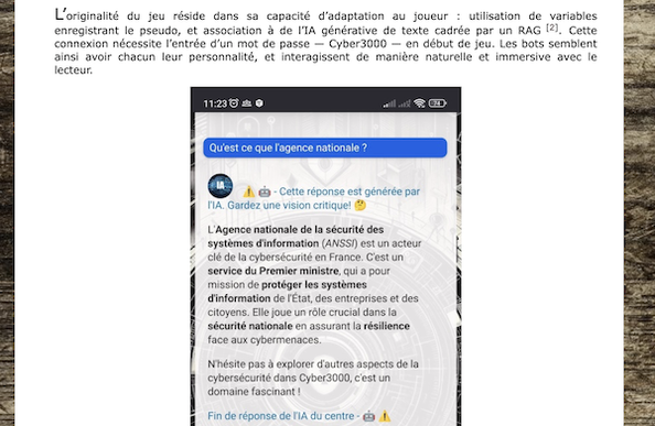 Une partie de l'article :

L’originalité du jeu réside dans sa capacité d’adaptation au joueur : utilisation de variables enregistrant le pseudo, et association à de l’IA générative de texte cadrée par un RAG [2]. Cette connexion nécessite l’entrée d’un mot de passe — Cyber3000 — en début de jeu. Les bots semblent ainsi avoir chacun leur personnalité, et interagissent de manière naturelle et immersive avec le lecteur.

Capture de l'écran de smartphone avec un passage où le joueur interroge une IA et la réponse de celle-ci.
