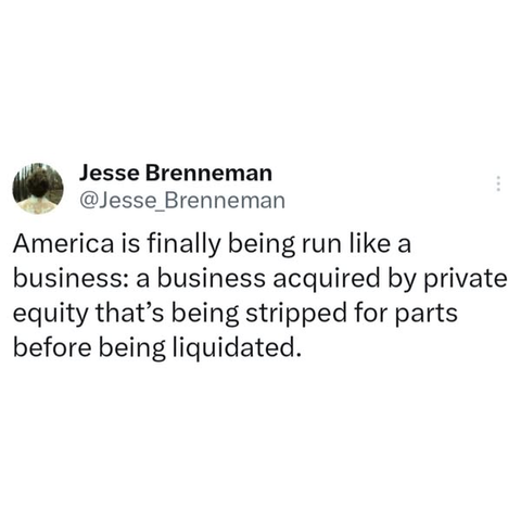 Jesse Brenneman

@Jesse Brenneman

America is finally being run like a business: a business acquired by private equity that’s being stripped for parts before being liquidated.