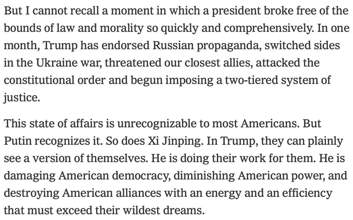 But I cannot recall a moment in which a president broke free of the bounds of law and morality so quickly and comprehensively. In one month, Trump has endorsed Russian propaganda, switched sides in the Ukraine war, threatened our closest allies, attacked the constitutional order and begun imposing a two-tiered system of justice. This state of affairs is unrecognizable to most Americans. But Putin recognizes it. So does Xi Jinping. In Trump, they can plainly see a version of themselves. He is doing their work for them. He is damaging American democracy, diminishing American power, and destroying American alliances with an energy and an efficiency that must exceed their wildest dreams.