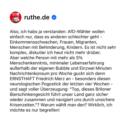 Also, ich habs ja verstanden: AfD-Wähler wollen einfach nur, dass es anderen schlechter geht - Einkommensschwachen, Frauen, Migranten, Menschen mit Behinderung, Kindern. Es ist nicht sehr komplex, diskutier ich heut nicht mehr drüber. 
Aber welche Person mit mehr als 5% Menschenkenntnis, minimaler Lebenserfahrung außerhalb der eigenen Bubble und Einzwei Minuten Nachrichtenkonsum pro Woche guckt sich denn ERNSTHAFT Friedrich Merz an - besonders diesen neurologischen Pogostick der letzten vier Wochen - und sagt voller Überzeugung: "Top, dieses Briloner Bierschinkengesicht führt unser Land ganz sicher wieder zusammen und navigiert uns durch unsichere Krisenzeiten."? Warum wählt man den? Wirklich, ich möchte es nur begreifen!