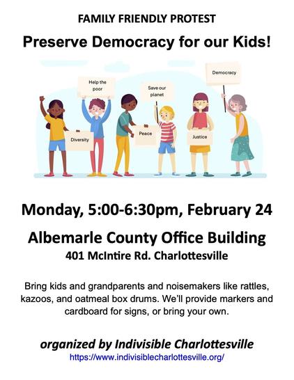 Flyer for family friendly "Rally to Preserve Democracy for our Kids" on Monday 2/24 5:30-6:30 at Albemarle Country Office Building, 401 McIntire Road. Flyer shows 6 multiracial children holding signs reading "Diversity", "Help the Poor", "Peace", "Save our Planet", "Justice", and "Democracy". Bring kids and grandparents and noisemakers like rattles, kazoos, and oatmeal box drums. We’ll provide markers and cardboard for signs, or bring your own.