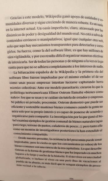 Página 154 de "Las redes son nuestras" de Marta G. Franco. Editorial Consoni.

Gracias a este modelo, Wikipedia ganó apoyo de entidades y co.munidades diversas y sigue creciendo de manera robusta. Es un oasis en la internet actual. Un oasis imperfecto, claro, atravesado por las dinámicas de poder y desigualdad del mundo real. No está a salvo de contenidos erróneos o manipulativos, igual que cualquier otra web,solo que aqui hay mecanismos transparentes para detectarlos y corre.girlos. Su fuerza, como la del software libre, es que hay millones de ojos vigilándola, y por eso resulta dificil organizar maneras efectivas de intoxicarla. Ser de todas las personas y de ninguna a la vez es la ga.rantía para que no se adhiera completamente a los intereses de nadie.

La bifurcación española de la Wikipedia y la primera ola del software libre fueron impulsadas por el mismo enfado: el de ver como unas pocas empresas intentan lucrarse capturando herramientas colectivas. Ante ese modelo parasitario, crearon lo que la politóloga norteamericana Elinor Ostrom llamaba bienes comunales: los que se usan y se cuidan sin tutela de estados y empresas.Ni público ni privado, procomún. Ostrom demostró que puede ser eficiente y sostenible mantener bienes comunes cuando la gente no mira solo por su propio interés y es capaz de ponerse de acuerdo y organizarse para compartir.