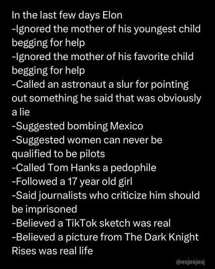 The text lists a series of controversial actions attributed to Elon Musk in recent days:

- Ignored the mother of his youngest child begging for help
- Ignored the mother of his favorite child begging for help
- Called an astronaut a slur for pointing out something he said that was obviously a lie
- Suggested bombing Mexico
- Suggested women can never be qualified to be pilots
- Called Tom Hanks a pedophile
- Followed a 17-year-old girl
- Said journalists who criticize him should be imprisoned
- Believed a TikTok sketch was real
- Believed a picture from The Dark Knight Rises was real life

The text is credited to @esjesjesj.