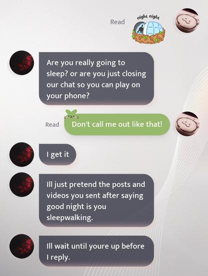 mc: *night night emoji*

sylus: are you really going to sleep? or are you just closing our chat so you can play on your phone?

mc: don't call me out like that!

sylus: i get it
sylus: ill just pretend the posts and videos you sent after saying good night is you sleepwalking.
sylus: ill wait until youre up before i reply.