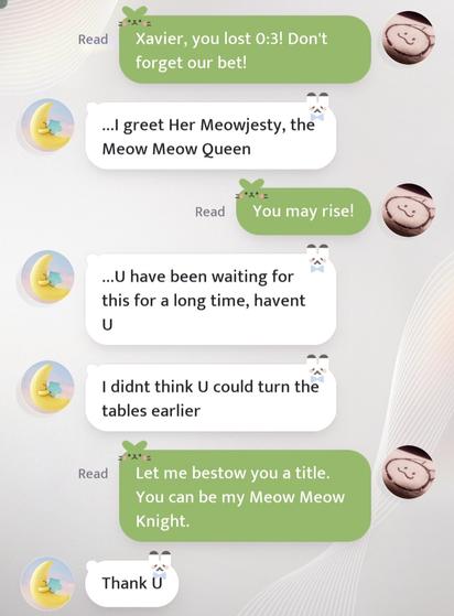 mc: xavier, you lost 0:3! don't forget our bet!

xavier: ...i greet her meowjesty, the meow meow queen

mc: you may rise!

xavier: ...u have been waiting for this for a long time, havent u
xavier: i didnt think u could turn the tables earlier

mc: let me bestow you a title. you can be my meow meow knight.

xavier: thank u