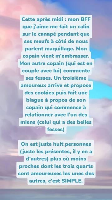 Capture d'écran d'une story Insta avec le texte :

Cette après midi: mon BFF que j'aime me fait un calin sur le canapé pendant que ses meufs à côté de nous parlent maquillage. Mon copain vient m'embrasser. Mon autre copain (qui est en couple avec lui) commente ses fesses. Un troisième amoureux arrive et propose des cookies puis fait une blague à propos de son copain qui commence à relationner avec l'un des miens (celui qui a des belles fesses)

On est juste huit personnes (juste les présentes, il y en a d'autres) plus où moins proches dont les trois quarts sont amoureuxes les unes des autres, c'est SIMPLE.