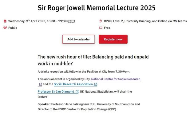 Sir Roger Jowell Memorial Lecture 2025

Wednesday, 9th April 2025, 18:00 – 19:30 (BST)


B200, Level 2, University Building, and Online via MS Teams


Public


Free

The new rush hour of life: Balancing paid and unpaid work in mid-life?
A drinks reception will follow in the Pavilion at City from 7.30-9pm.

This annual event is organised by City, National Centre for Social Research and the Social Research Association.

Professor Sir Ian Diamond, UK National Statistician, will chair the lecture.

Speaker: Professor Jane Falkingham CBE, University of Southampton and Director of the ESRC Centre for Population Change (CPC)

More at: https://www.city.ac.uk/news-and-events/events/2025/april/sir-roger-jowell-memorial-lecture-2025