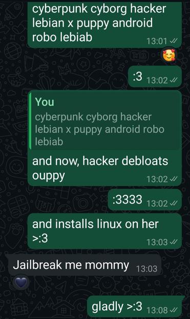 text messages of me (green bubbles) and my uppy gf (gray bubbles) that says:
me: "cyberpunk cyborg hacker lebian x puppy android robo lesbiab"
(uppy reacted with loved emoji with hearts around it)
":3"
[reacting to first message] "and now, hacker debloats ouppy"
":3333"
"and installs linux on her >:3"
ouppy: "Jailbreak me mommy"
(i reacted with black heart emoji)
me: "gladly >:3"
