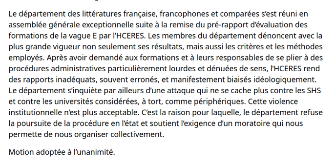 Le département des littératures française, francophones et comparées s’est réuni en assemblée générale exceptionnelle suite à la remise du pré-rapport d’évaluation des formations de la vague E par l’HCERES. Les membres du département dénoncent avec la plus grande vigueur non seulement ses résultats, mais aussi les critères et les méthodes employés. Après avoir demandé aux formations et à leurs responsables de se plier à des procédures administratives particulièrement lourdes et dénuées de sens, l’HCERES rend des rapports inadéquats, souvent erronés, et manifestement biaisés idéologiquement. Le département s’inquiète par ailleurs d’une attaque qui ne se cache plus contre les SHS et contre les universités considérées, à tort, comme périphériques. Cette violence institutionnelle n’est plus acceptable. C’est la raison pour laquelle, le département refuse la poursuite de la procédure en l’état et soutient l’exigence d’un moratoire qui nous permette de nous organiser collectivement.

Motion adoptée à l’unanimité.