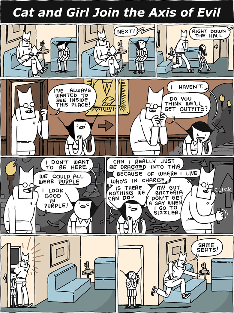 CAT AND GIRL JOIN THE AXIS OF EVIL / Cat and Girl sit in a waiting room. / VOICE: Next! / VOICE: Right down the hall / CAT: I've always wanted to see inside this place! / GIRL: I haven't. CAT: Do you think we'll get OUTFITS? (They walk along a wood paneled corridor down torchlit stairs) / GIRL: I don't want to be here. CAT: We could all wear PURPLE - I look good in purple! / (Arrows direct them to another door) GIRL: Can I really just be DRAGGED into this - because of where I live - who's in charge - is there nothing we can DO? CAT: My gut bacteria don't get a say when I go to Sizzler. (click) / (They are back at the waiting room) / CAT: Same seats!