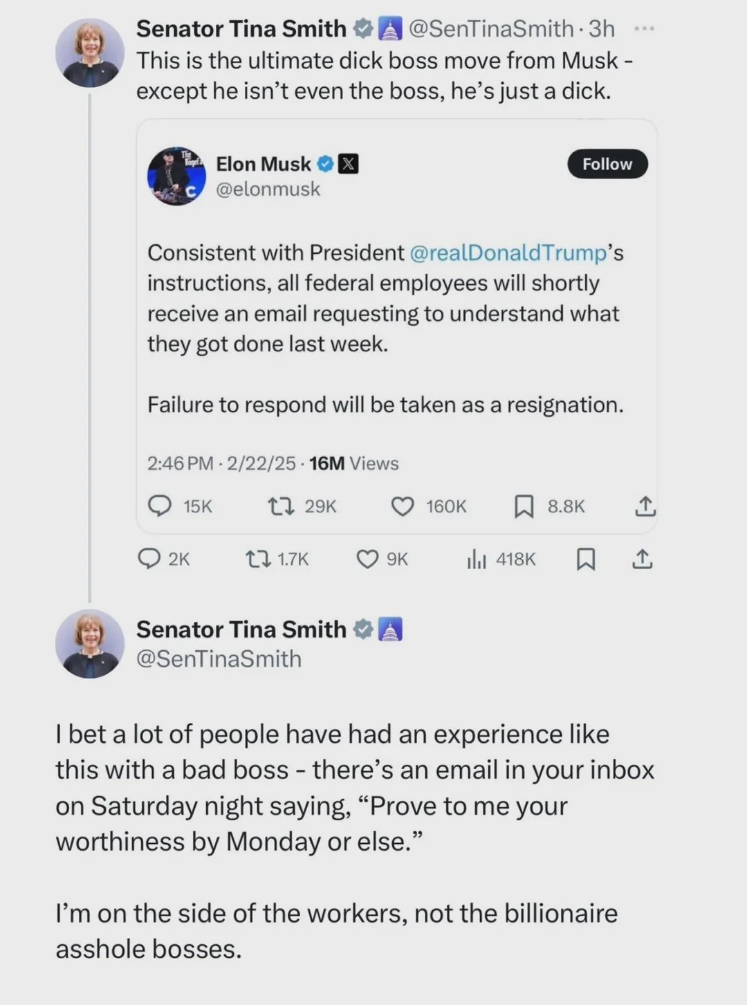 @SenTinaSmith: This is the ultimate dick boss move from Musk – except he isn’t even the boss, he’s just a dick. [Musk orders all federal employees to respond to an email] @SenTinaSmith: I bet a lot of people had an experience like this with a bad boss — there’s an email in your inbox on Saturday night saying, “Prove to me your worthiness by Monday or else.” I’m on the side of the workers, not the billionaire asshole bosses.