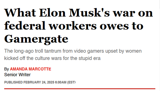 Headline:
What Elon Musk's war on federal workers owes to Gamergate

The long-ago troll tantrum from video gamers upset by women kicked off the culture wars for the stupid era

By Amanda Marcotte
Senior Writer
Published February 24, 2025 6:00AM (EST)