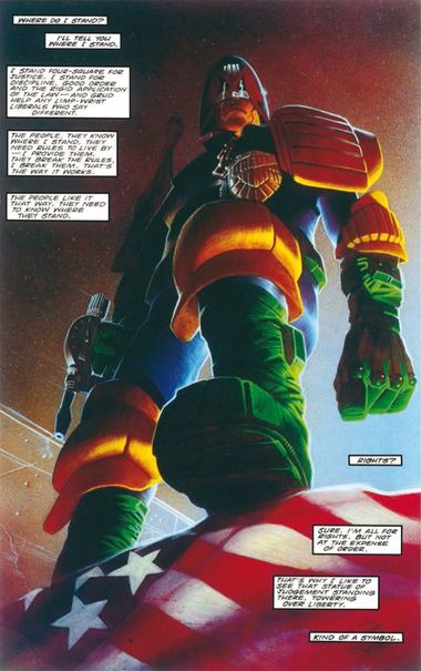 The final page from the Judge Dredd story, "America". It shows Judge Dredd with a pistol in his right hand and his boot on the flag of the USA.

The text reads:

Where do I stand? I'll tell you where I stand.

I stand four-square for justice. I stand for discipline, good order and the rigid application of the Law—and Grud help any limp-wrist liberals who say different.

The people, they know where I stand. They need rules to live by—I provide them. They break the rules, I break them. That's the way it works.

The people like it that way. They need to know where they stand.

Rights? Sure, I'm all for rights. But not at the expense of Order.

That's why I like to see that Statue of Judgement standing there, towering over Liberty. Kind of a symbol.