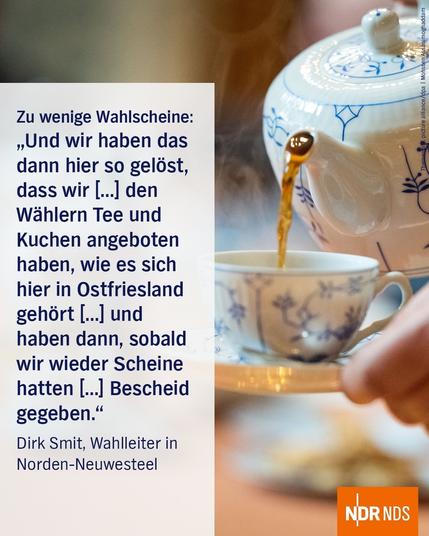 Bild: Aus einer weiß-blauen Teekanne wird Tee in eine Tasse geschüttet.

Text:

Zu wenige Wahlscheine:

"Und dann haben wir das dann heir so gelöst, dass wir den Wählern Tee und Kuchen angeboten haben, wie es sich hier in Ostfriesland gehört, und aben dann, sobald wir wieder Scheine hattn, Bescheid gegeben."

Dirk Smit, Wahlleiter in Norden-Neuwesteel