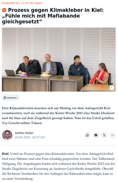 (Zeitungsartikel der Kieler Nachrichten)

﻿Prozess gegen Klimakleber in Kiel: „Fühle mich mit Mafiabande gleichgesetzt“

Drei Klimaaktivisten, darunter der Ingenieur Hendrik Fauer (Zweiter von rechts), sind wegen einer Straßenblockade in Kiel vor dem Amtsgericht verurteilt worden.

Drei Klimaaktivisten mussten sich am Montag vor dem Amtsgericht Kiel verantworten, weil sie während der Kieler Woche 2023 eine Straße blockiert und für Stau auf dem Ziegelteich gesorgt hatten. Nun ist das Urteil gefallen. Vor Gericht rollten Tränen.

Steffen Müller, 24.02.2025, 16:57 Uhr

Kiel. Urteil im Prozess gegen drei Klimaaktivisten: Vor dem Amtsgericht Kiel sind zwei Männer und eine Frau schuldig gesprochen worden. Der Tatbestand: Nötigung. Die Angeklagten hatten sich während der Kieler Woche 2023 auf der Straße Ziegelteich zur Kreuzung an Andreas-Gayk-Straße festgeklebt. Obwohl die Richterin Verständnis für das Anliegen der Klimaaktivisten zeigte, kam es zu einer Verurteilung.

Zu einer Geldstrafe zwischen 150 und 500 Euro auf Bewährung wurden eine 30-jährige Chemikerin, ein 33-jähriger Bundesfreiwilligendienstler sowie der 55-jährige Ingenieur Hendrik Fauer aus Stockelsdorf verurteilt. Lassen sie sich ein Jahr lang nichts zu Schulden kommen, müssen sie die Geldstrafe nicht bezahlen.

Urteil im Klimakleber-Prozess in Kiel: „Einer Demokratie unwürdig“

Dem Urteil vorausgegangen waren lange Diskussionen über Begrifflichkeiten und Rechtsempfindungen. Vor Gericht ging es um die Frage, wann zi…
