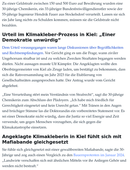 …wann ziviler Ungehorsam strafbar ist und zu welchen Zwecken Straftaten begangen werden dürfen. Nicht aussagen musste Ulf Kämpfer. Die Angeklagten wollte den Oberbürgermeister von Kiel als Zeuge laden, um bestätigt zu bekommen, dass sich die Ratsversammlung im Jahr 2023 für die Etablierung von Gesellschaftsräten ausgesprochen hatte. Der Antrag wurde vom Gericht abgelehnt.

„Eine Verurteilung stört mein Verständnis von Strafrecht“, sagt die 30-jährige Chemikerin zum Abschluss der Plädoyers. „Ich habe mich friedlich für Gerechtigkeit eingesetzt und kein Unrecht getan.“ Mit Tränen in den Augen und brüchiger Stimme las die Doktorandin ein vorbereitetes Statement vor. Es sei einer Demokratie nicht würdig, dass die Justiz so viel Energie und Zeit verwende, um gegen Menschen vorzugehen, die sich gegen die Klimakatastrophe einsetzen.

Angeklagte Klimakleberin in Kiel fühlt sich mit Mafiabande gleichgesetzt

Sie fühle sich gleichgesetzt mit einer gewaltbereiten Mafiabande, sagte die 30-Jährige und zog auch einen Vergleich zu den Bauernprotesten im Januar 2024. „Landwirte verschaffen sich mit ähnlichen Mitteln vor ihr Anliegen Gehör und werden nicht bestraft.“

Die Anklage bezog sich auf den 23. Mai 2023: Gegen 16 Uhr hatten die Klimaaktivisten den Ziegelteich auf Höhe des Karstadt-Gebäudes blockiert. Ihr Ziel: möglichst große Aufmerksamkeit für den Kampf gegen Klimakrise. Die Chemikerin und der Bundesfreiwilligendienstler fixierten sich auf der Straße mit Sekundenkleber. Hendrik F…